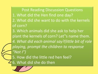 Post Reading Discussion Questions
1. What did the Hen find one day?
2. What did she want to do with the kernels
of corn?
3. Which animals did she ask to help her
plant the kernels of corn? Let‟s name them.
4. What did each animal say?(little bit of role
playing, prompt the children to response
“Not I”)
5. How did the little red hen feel?
6. What did she do then
 