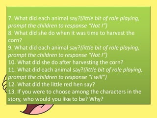 7. What did each animal say?(little bit of role playing,
prompt the children to response “Not I”)
8. What did she do when it was time to harvest the
corn?
9. What did each animal say?(little bit of role playing,
prompt the children to response “Not I”)
10. What did she do after harvesting the corn?
11. What did each animal say?(little bit of role playing,
prompt the children to response “I will”)
12. What did the little red hen say?
13. If you were to choose among the characters in the
story, who would you like to be? Why?
 