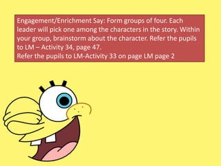 Engagement/Enrichment Say: Form groups of four. Each
leader will pick one among the characters in the story. Within
your group, brainstorm about the character. Refer the pupils
to LM – Activity 34, page 47.
Refer the pupils to LM-Activity 33 on page LM page 2
 