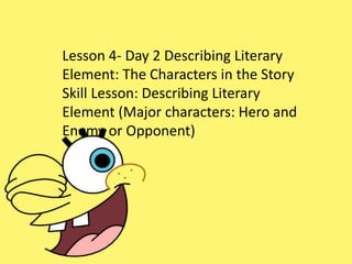 Lesson 4- Day 2 Describing Literary
Element: The Characters in the Story
Skill Lesson: Describing Literary
Element (Major characters: Hero and
Enemy or Opponent)
 