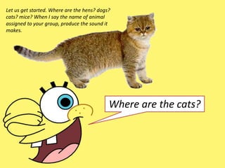 Let us get started. Where are the hens? dogs?
cats? mice? When I say the name of animal
assigned to your group, produce the sound it
makes.
Where are the cats?
 