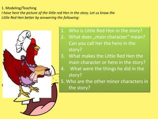 1. Modeling/Teaching
I have here the picture of the little red Hen in the story. Let us know the
Little Red Hen better by answering the following:
1. Who is Little Red Hen in the story?
2. What does „main character‟ mean?
Can you call her the hero in the
story?
3. What makes the Little Red Hen the
main character or hero in the story?
4. What were the things he did in the
story?
5. Who are the other minor characters in
the story?
 