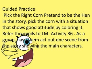 Guided Practice
Pick the Right Corn Pretend to be the Hen
in the story, pick the corn with a situation
that shows good attitude by coloring it.
Refer the pupils to LM- Activity 36 . As a
group, have them act out one scene from
the story showing the main characters.
 
