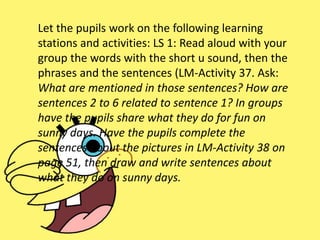 Let the pupils work on the following learning
stations and activities: LS 1: Read aloud with your
group the words with the short u sound, then the
phrases and the sentences (LM-Activity 37. Ask:
What are mentioned in those sentences? How are
sentences 2 to 6 related to sentence 1? In groups
have the pupils share what they do for fun on
sunny days. Have the pupils complete the
sentences about the pictures in LM-Activity 38 on
page 51, then draw and write sentences about
what they do on sunny days.
 
