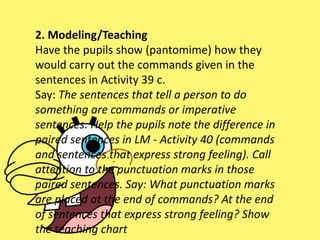 2. Modeling/Teaching
Have the pupils show (pantomime) how they
would carry out the commands given in the
sentences in Activity 39 c.
Say: The sentences that tell a person to do
something are commands or imperative
sentences. Help the pupils note the difference in
paired sentences in LM - Activity 40 (commands
and sentences that express strong feeling). Call
attention to the punctuation marks in those
paired sentences. Say: What punctuation marks
are placed at the end of commands? At the end
of sentences that express strong feeling? Show
the teaching chart
 