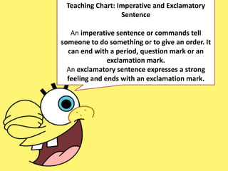 Teaching Chart: Imperative and Exclamatory
Sentence
An imperative sentence or commands tell
someone to do something or to give an order. It
can end with a period, question mark or an
exclamation mark.
An exclamatory sentence expresses a strong
feeling and ends with an exclamation mark.
 