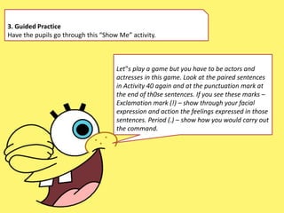 3. Guided Practice
Have the pupils go through this “Show Me” activity.
Let‟s play a game but you have to be actors and
actresses in this game. Look at the paired sentences
in Activity 40 again and at the punctuation mark at
the end of th0se sentences. If you see these marks –
Exclamation mark (!) – show through your facial
expression and action the feelings expressed in those
sentences. Period (.) – show how you would carry out
the command.
 