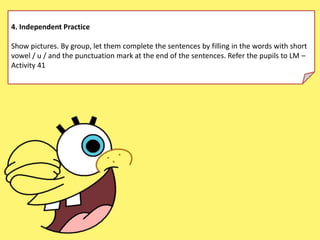 4. Independent Practice
Show pictures. By group, let them complete the sentences by filling in the words with short
vowel / u / and the punctuation mark at the end of the sentences. Refer the pupils to LM –
Activity 41
 