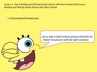 Lesson 4 - Day 5 Reading and Writing Simple Stories with Short Vowels Skill Lesson:
Reading and Writing Simple Stories with Short Vowels
1. Presentation/Introduction
Let us take a look at these pictures (Activity 42
. Match the picture with the right sentence.
 