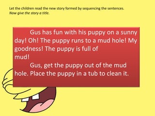 Gus has fun with his puppy on a sunny
day! Oh! The puppy runs to a mud hole! My
goodness! The puppy is full of
mud!
Gus, get the puppy out of the mud
hole. Place the puppy in a tub to clean it.
Let the children read the new story formed by sequencing the sentences.
Now give the story a title.
 