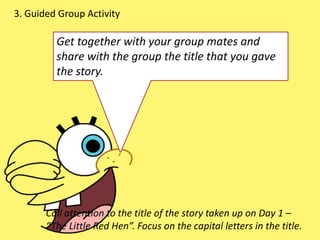 3. Guided Group Activity
Get together with your group mates and
share with the group the title that you gave
the story.
Call attention to the title of the story taken up on Day 1 –
“The Little Red Hen”. Focus on the capital letters in the title.
 