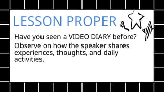 LESSON PROPER
Have you seen a VIDEO DIARY before?
Observe on how the speaker shares
experiences, thoughts, and daily
activities.
 