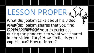 LESSON PROPER
What did Joakim talks about his video
diary?
What did Joakim shares that you find
most interesting?
Can you compare your experiences
during the pandemic to what was shared
in the video diary? How similar is your
experience? How different?
 