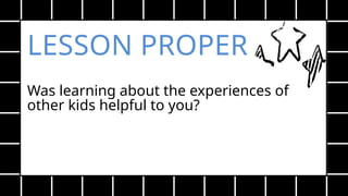LESSON PROPER
Was learning about the experiences of
other kids helpful to you?
 