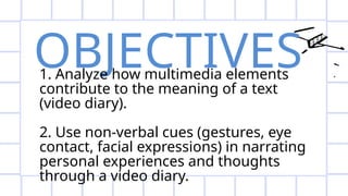 OBJECTIVES
1. Analyze how multimedia elements
contribute to the meaning of a text
(video diary).
2. Use non-verbal cues (gestures, eye
contact, facial expressions) in narrating
personal experiences and thoughts
through a video diary.
 