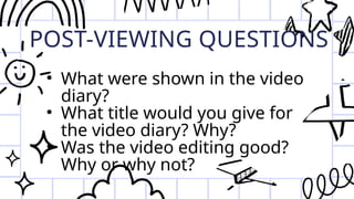 POST-VIEWING QUESTIONS
• What were shown in the video
diary?
• What title would you give for
the video diary? Why?
• Was the video editing good?
Why or why not?
 