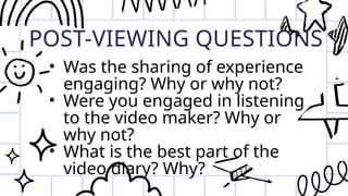 POST-VIEWING QUESTIONS
• Was the sharing of experience
engaging? Why or why not?
• Were you engaged in listening
to the video maker? Why or
why not?
• What is the best part of the
video diary? Why?
 