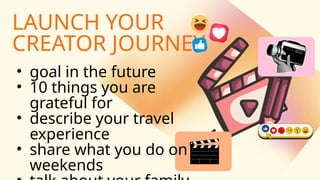 LAUNCH YOUR
CREATOR JOURNEY
• goal in the future
• 10 things you are
grateful for
• describe your travel
experience
• share what you do on
weekends
 