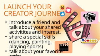 LAUNCH YOUR
CREATOR JOURNEY
• introduce a friend and
talk about your shared
activitites and interest.
• share a special skills
(dancing, painting,
playing sports)
• talk about your favorite
 