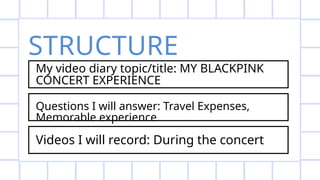 STRUCTURE
My video diary topic/title: MY BLACKPINK
CONCERT EXPERIENCE
Questions I will answer: Travel Expenses,
Memorable experience
Videos I will record: During the concert
 