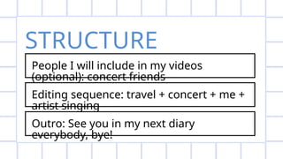 STRUCTURE
People I will include in my videos
(optional): concert friends
Editing sequence: travel + concert + me +
artist singing
Outro: See you in my next diary
everybody, bye!
 