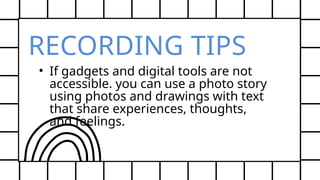 RECORDING TIPS
• If gadgets and digital tools are not
accessible. you can use a photo story
using photos and drawings with text
that share experiences, thoughts,
and feelings.
 