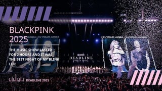BLACKPINK
2025
THE MUSIC SHOW LASTED
FOR 2 HOURS AND IT WAS
THE BEST NIGHT OF MY BLINK
LIFE
DEADLINE 2025
 