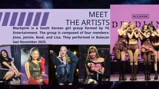 Blackpink is a South Korean girl group formed by YG
Entertainment. The group is composed of four members:
Jisoo, Jennie, Rosé, and Lisa. They performed in Bulacan
last November 2025.
MEET
THE ARTISTS
 