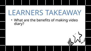 LEARNERS TAKEAWAY
• What are the benefits of making video
diary?
 