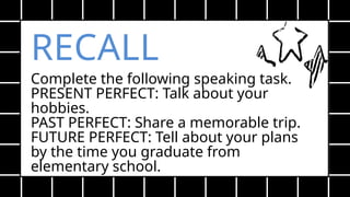 RECALL
Complete the following speaking task.
PRESENT PERFECT: Talk about your
hobbies.
PAST PERFECT: Share a memorable trip.
FUTURE PERFECT: Tell about your plans
by the time you graduate from
elementary school.
 