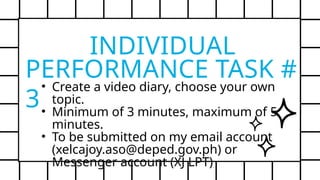 PERFORMANCE TASK #
3
• Create a video diary, choose your own
topic.
• Minimum of 3 minutes, maximum of 5
minutes.
• To be submitted on my email account
(xelcajoy.aso@deped.gov.ph) or
Messenger account (XJ LPT)
INDIVIDUAL
 