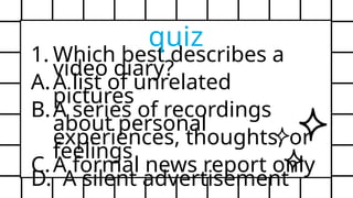 1. Which best describes a
video diary?
A.A list of unrelated
pictures
B.A series of recordings
about personal
experiences, thoughts, or
feelings
C.A formal news report only
D. A silent advertisement
quiz
 