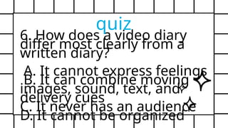 6. How does a video diary
differ most clearly from a
written diary?
A. It cannot express feelings
B. It can combine moving
images, sound, text, and
delivery cues
C. It never has an audience
D. It cannot be organized
quiz
 