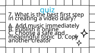 7. What is the best first step
in creating a video diary?
A. Add music immediately
B. Publish it online
C. Choose a safe and
meaningful topic D. Copy
another creator
quiz
 