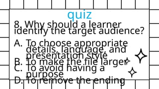 8. Why should a learner
identify the target audience?
A. To choose appropriate
details, language, and
presentation style
B. To make the file larger
C. To avoid having a
purpose
D. To remove the ending
quiz
 