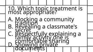 10. Which topic treatment is
most appropriate?
A. Mocking a community
tradition
B. Revealing a classmate's
secret
C. Respectfully explaining a
family activity one is
comfortable sharing
D. Showing private
documents
 