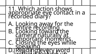 11. Which action shows
appropriate eye contact in a
recorded diary?
A. Looking away for the
entire recording
B. Looking toward the
camera naturally at
important moments
C. Closing the eyes while
speaking
D. Reading every word
 