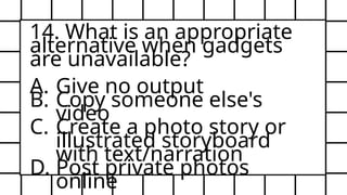 14. What is an appropriate
alternative when gadgets
are unavailable?
A. Give no output
B. Copy someone else's
video
C. Create a photo story or
illustrated storyboard
with text/narration
D. Post private photos
online
 