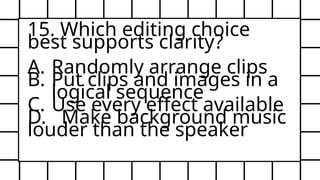15. Which editing choice
best supports clarity?
A. Randomly arrange clips
B. Put clips and images in a
logical sequence
C. Use every effect available
D. Make background music
louder than the speaker
 