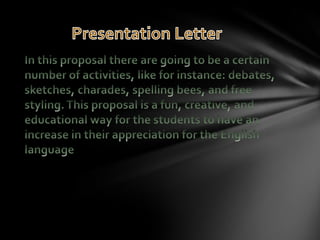 In this proposal there are going to be a certain number of activities, like for instance: debates, sketches, charades, spelling bees, and free styling. This proposal is a fun, creative, and educational way for the students to have an increase in their appreciation for the English language Presentation Letter 