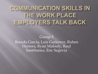 Communication Skills in the Work Place Employers Talk Back Group 5 Brenda Garcia, Luis Gutierrez, Ruben Herrera, Ryan Malooly, Raul Santibanez, Eric Segovia 