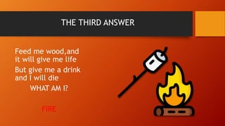 THE THIRD ANSWER
Feed me wood,and
it will give me life
But give me a drink
and I will die
WHAT AM I?
FIRE
 