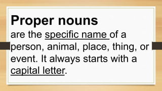 Proper nouns
are the specific name of a
person, animal, place, thing, or
event. It always starts with a
capital letter.
 
