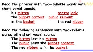 Read the phrases with two—syllable words with
short vowel sounds.
his mitten pretty lady
the puppet contest public servant
in the basket the red ribbon
Read the following sentences with two-syllable
words with short vowel sounds.
The kitten lost his mitten.
The public joins the puppet contest.
The red ribbon is in the basket.
 