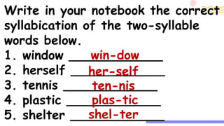 Write in your notebook the correct
syllabication of the two-syllable
words below.
1. window ____________
2. herself ____________
3. tennis ____________
4. plastic ____________
5. shelter ____________
win-dow
her-self
ten-nis
plas-tic
shel-ter
 