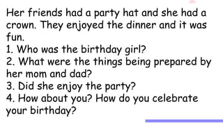Birthday Girl
It was Jane’s birthday. She had a party
at home. Her mom went to the market a day
before her birthday. She bought her
flowers, chicken meat, hotdogs, and other
ingredients for more dishes to prepare. Her
dad filled the balloons with air. He played as
a clown too and had a party popper for her.
There was also a puppet show.
Her friends had a party hat and she had a
crown. They enjoyed the dinner and it was
fun.
1. Who was the birthday girl?
2. What were the things being prepared by
her mom and dad?
3. Did she enjoy the party?
4. How about you? How do you celebrate
your birthday?
 