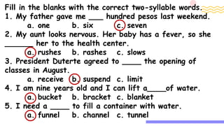 Fill in the blanks with the correct two-syllable words.
1. My father gave me ___ hundred pesos last weekend.
a. one b. six c. seven
2. My aunt looks nervous. Her baby has a fever, so she
______ her to the health center.
a. rushes b. rashes c. slows
3. President Duterte agreed to ____ the opening of
classes in August.
a. receive b. suspend c. limit
4. I am nine years old and I can lift a____of water.
a. bucket b. bracket c. blanket
5. I need a ____ to fill a container with water.
a. funnel b. channel c. tunnel
 