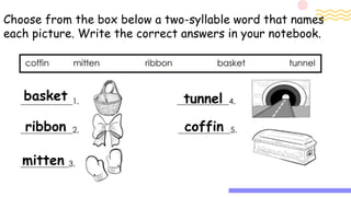 Choose from the box below a two-syllable word that names
each picture. Write the correct answers in your notebook.
basket
ribbon
mitten
tunnel
coffin
 