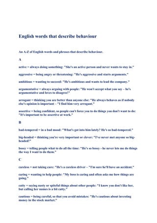 English words that describe behaviour


An A-Z of English words and phrases that describe behaviour.

A

active = always doing something: "She's an active person and never wants to stay in."

aggressive = being angry or threatening: "He's aggressive and starts arguments."

ambitious = wanting to succeed: "He's ambitious and wants to lead the company."

argumentative = always arguing with people: "He won't accept what you say – he's
argumentative and loves to disagree!"

arrogant = thinking you are better than anyone else: "He always behaves as if nobody
else's opinion is important – "I find him very arrogant."

assertive = being confident, so people can't force you to do things you don't want to do:
"It's important to be assertive at work."

B

bad-tempered = in a bad mood: "What's got into him lately? He's so bad-tempered."

big-headed = thinking you're very important or clever: "I've never met anyone so big-
headed!"

bossy = telling people what to do all the time: "He's so bossy - he never lets me do things
the way I want to do them."

C

careless = not taking care: "He's a careless driver – "I'm sure he'll have an accident."

caring = wanting to help people: "My boss is caring and often asks me how things are
going."

catty = saying nasty or spiteful things about other people: "I know you don't like her,
but calling her names is a bit catty."

cautious = being careful, so that you avoid mistakes: "He's cautious about investing
money in the stock market."
 