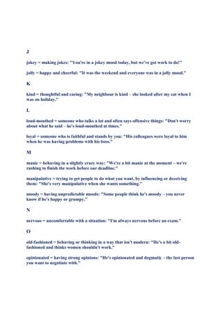 J

jokey = making jokes: "You're in a jokey mood today, but we've got work to do!"

jolly = happy and cheerful: "It was the weekend and everyone was in a jolly mood."

K

kind = thoughtful and caring: "My neighbour is kind – she looked after my cat when I
was on holiday."

L

loud-mouthed = someone who talks a lot and often says offensive things: "Don't worry
about what he said – he's loud-mouthed at times."

loyal = someone who is faithful and stands by you: "His colleagues were loyal to him
when he was having problems with his boss."

M

manic = behaving in a slightly crazy way: "We're a bit manic at the moment – we're
rushing to finish the work before our deadline."

manipulative = trying to get people to do what you want, by influencing or deceiving
them: "She's very manipulative when she wants something."

moody = having unpredictable moods: "Some people think he's moody – you never
know if he's happy or grumpy."

N

nervous = uncomfortable with a situation: "I'm always nervous before an exam."

O

old-fashioned = behaving or thinking in a way that isn't modern: "He's a bit old-
fashioned and thinks women shouldn't work."

opinionated = having strong opinions: "He's opinionated and dogmatic – the last person
you want to negotiate with."
 